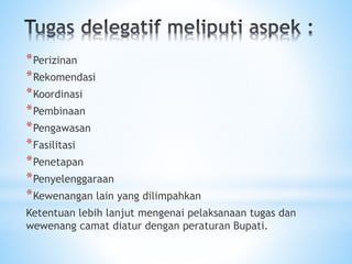 *Perizinan
*Rekomendasi
*Koordinasi
*Pembinaan
*Pengawasan
*Fasilitasi
*Penetapan
*Penyelenggaraan
*Kewenangan lain yang dilimpahkan
Ketentuan lebih lanjut mengenai pelaksanaan tugas dan
wewenang camat diatur dengan peraturan Bupati.
 