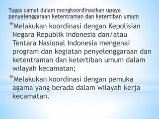 *Melakukan koordinasi dengan Kepolisian
Negara Republik Indonesia dan/atau
Tentara Nasional Indonesia mengenai
program dan kegiatan penyelenggaraan dan
ketentraman dan ketertiban umum dalam
wilayah kecamatan;
*Melakukan koordinasi dengan pemuka
agama yang berada dalam wilayah kerja
kecamatan.
 