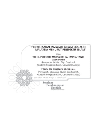 "PENYELESAIAN MASALAH GEJALA SOSIAL DI
   MALAYSIA MENURUT PERSPEKTIF ISLAM"
                        Oleh
 Y.BHG. PROFESOR MADYA DR. RAHIMIN AFFANDI
                    ABD RAHIM
         (Pensyarah, Jabatan Fiqh Dan Usul,
     Akademi Pengajian Islam, Universiti Malaya)

         Y.BHG. EN. MUSTAFA ABDULLAH.
      (Pensyarah, Jabatan Al-Quran dan Sunnah,
     Akademi Pengajian Islam, Universiti Malaya)
  Jabatan Mufti Negeri Selangor


          Seminar
            Pembangunan
               Ummah
               Peringkat Negeri Selangor
 