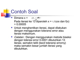 Contoh Soal
 Dimana x =
Pada iterasi ke 13 diperoleh x = 1,73206 dan f(x)
= 0.00005
 Untuk menghentikan iterasi, dapat dilakukan
dengan menggunakan toleransi error atau
iterasi maksimum.
 Catatan : Dengan menggunakan metode biseksi
dengan tolerasi error 0.0001 dibutuhkan 13
iterasi, semakin teliti (kecil toleransi errorny)
maka semakin besar jumlah iterasi yang
dibutuhkan.
2
ba +
 