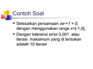 Contoh Soal
 Selesaikan persamaan xe-x
+1 = 0,
dengan menggunakan range x=[-1,0],
 Dengan toleransi error 0,001 atau
iterasi maksimum yang di tentukan
adalah 10 iterasi
 
