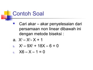 Contoh Soal
 Cari akar – akar penyelesaian dari
persamaan non linear dibawah ini
dengan metode biseksi :
a. X3
– X2
- X + 1
b. X3
– 9X2
+ 18X – 6 = 0
c. X6 – X – 1 = 0
 