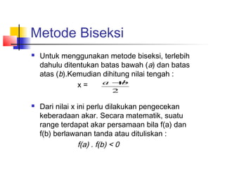 Metode Biseksi
 Untuk menggunakan metode biseksi, terlebih
dahulu ditentukan batas bawah (a) dan batas
atas (b).Kemudian dihitung nilai tengah :
x =
 Dari nilai x ini perlu dilakukan pengecekan
keberadaan akar. Secara matematik, suatu
range terdapat akar persamaan bila f(a) dan
f(b) berlawanan tanda atau dituliskan :
f(a) . f(b) < 0
2
ba +
 