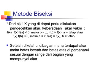 Metode Biseksi
* Dari nilai X yang di dapat perlu dilakukan
pengecekkan akar, keberadaan akar yakni :
Jika f(x).f(a) < 0, maka b = x, f(b) = f(x), a = tetap atau
f(x).f(b) < 0, maka a = x, f(a) = f(x), b = tetap
 Setelah diketahui dibagian mana terdapat akar,
maka batas bawah dan batas atas di perbaharui
sesuai dengan range dari bagian yang
mempunyai akar.
 
