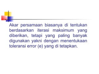 Akar persamaan biasanya di tentukan
berdasarkan iterasi maksimum yang
diberikan, tetapi yang paling banyak
digunakan yakni dengan menentukaan
toleransi error (e) yang di tetapkan.
 