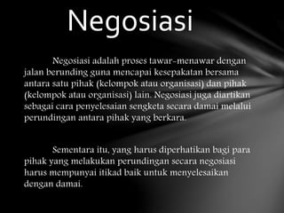 Negosiasi adalah proses tawar-menawar dengan
jalan berunding guna mencapai kesepakatan bersama
antara satu pihak (kelompok atau organisasi) dan pihak
(kelompok atau organisasi) lain. Negosiasi juga diartikan
sebagai cara penyelesaian sengketa secara damai melalui
perundingan antara pihak yang berkara.
Sementara itu, yang harus diperhatikan bagi para
pihak yang melakukan perundingan secara negosiasi
harus mempunyai itikad baik untuk menyelesaikan
dengan damai.
Negosiasi
 