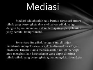 Mediasi adalah salah satu bentuk negosiasi antara
pihak yang bersengketa dan melibatkan pihak ketiga
dengan tujuan membantu demi tercapainya penyelesaian
yang bersifat kompromistis.
Sementara itu, pihak ketiga yang ditunjuk
membantu menyelesaikan sengketa dinamakan sebagai
mediator. Tujuan utama mediasi adalah untuk mencapai
atau menghasilkan kesepakatan yang dapat diterima
pihak-pihak yang bersengketa guna mengakhiri sengketa.
Mediasi
 