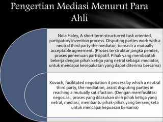 Nola Haley,A short term structurred task oriented,
partipatory invention process. Disputing parties work with a
neutral third party the mediator, to reach a mutually
acceptable agreement. (Proses terstruktur jangka pendek,
proses penemuan partisipatif. Pihak yang membantah
bekerja dengan pihak ketiga yang netral sebagai mediator,
untuk mencapai kesepakatan yang dapat diterima bersama)
Kovach, facilitated negotiation it process by which a neutral
third party, the mediation, assist disputing parties in
reaching a mutually satisfaction. (Dengan memfasilitasi
negosiasi, proses yang dilakukan oleh pihak ketiga yang
netral, mediasi, membantu pihak-pihak yang bersengketa
untuk mencapai kepuasan bersama)
Pengertian Mediasi Menurut Para
Ahli
 