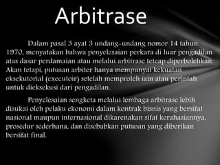 Dalam pasal 3 ayat 3 undang-undang nomor 14 tahun
1970, menyatakan bahwa penyelesaian perkara di luar pengadilan
atas dasar perdamaian atau melalui arbitrase teteap diperbolehkan.
Akan tetapi, putusan arbiter hanya mempunyai kekuatan
eksekutorial (executoir) setelah memproleh izin atau perintah
untuk dieksekusi dari pengadilan.
Penyelesaian sengketa melalui lembaga arbitrase lebih
disukai oleh pelaku ekonomi dalam kontrak bisnis yang bersifat
nasional maupun internasional dikarenakan sifat kerahasiannya,
prosedur sederhana, dan disebabkan putusan yang diberikan
bersifat final.
Arbitrase
 