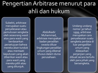 Subekti, arbitrase
merupakan suatu
penyelesaian atau
pemutusan sengketa
oleh seseorang wasit
atau para wasit yang
berdasarkan
persetujuan bahwa
mereka akan tunduk
atau mentaati
keputusan yang akan
diberikan wasit atau
para wasit yang
mereka pilih atau
yang ditunjuk.
Abdulkadir
Muhammad,
arbitrase merupakan
badan peradilan
swasta diluar
lingkungan peradilan
umum yang dikenal
khusus dalam dunia
perusahaan.
Undang-undang
nomor 30 tahun
1999, arbitrase
merupakan cara
penyelesaian suatu
sengketa perdata di
luar pengadilan
umum yang
didasarkan
perjanjian yang
dibuat secara tertulis
oleh para pihak yang
bersengketa.
Pengertian Arbitrase menurut para
ahli dan hukum
 