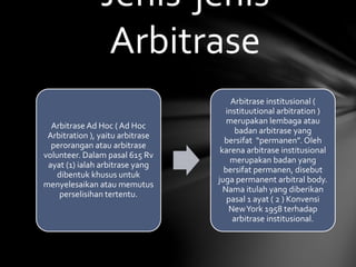 Arbitrase Ad Hoc ( Ad Hoc
Arbitration ), yaitu arbitrase
perorangan atau arbitrase
volunteer. Dalam pasal 615 Rv
ayat (1) ialah arbitrase yang
dibentuk khusus untuk
menyelesaikan atau memutus
perselisihan tertentu.
Arbitrase institusional (
instituutional arbitration )
merupakan lembaga atau
badan arbitrase yang
bersifat “permanen”. Oleh
karena arbitrase institusional
merupakan badan yang
bersifat permanen, disebut
juga permanent arbitral body.
Nama itulah yang diberikan
pasal 1 ayat ( 2 ) Konvensi
NewYork 1958 terhadap
arbitrase institusional.
Jenis-jenis
Arbitrase
 