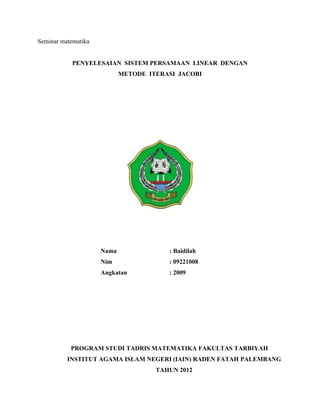 Seminar matematika


            PENYELESAIAN SISTEM PERSAMAAN LINEAR DENGAN
                            METODE ITERASI JACOBI




                     Nama               : Baidilah
                     Nim                : 09221008
                     Angkatan           : 2009




           PROGRAM STUDI TADRIS MATEMATIKA FAKULTAS TARBIYAH
          INSTITUT AGAMA ISLAM NEGERI (IAIN) RADEN FATAH PALEMBANG
                                     TAHUN 2012
 