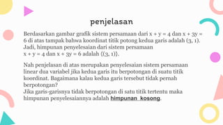 penjelasan
Berdasarkan gambar grafik sistem persamaan dari x + y = 4 dan x + 3y =
6 di atas tampak bahwa koordinat titik potong kedua garis adalah (3, 1).
Jadi, himpunan penyelesaian dari sistem persamaan
x + y = 4 dan x + 3y = 6 adalah {(3, 1)}.
Nah penjelasan di atas merupakan penyelesaian sistem persamaan
linear dua variabel jika kedua garis itu berpotongan di suatu titik
koordinat. Bagaimana kalau kedua garis tersebut tidak pernah
berpotongan?
Jika garis-garisnya tidak berpotongan di satu titik tertentu maka
himpunan penyelesaiannya adalah himpunan kosong.
 