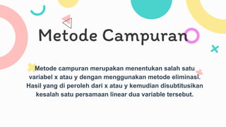 Metode Campuran
Metode campuran merupakan menentukan salah satu
variabel x atau y dengan menggunakan metode eliminasi.
Hasil yang di peroleh dari x atau y kemudian disubtitusikan
kesalah satu persamaan linear dua variable tersebut.
 