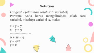 Solution
Langkah I (eliminasi salah satu variabel)
Pertama Anda harus mengeliminasi salah satu
variabel, misalnya variabel x, maka:
x + y = 7
x – y = 3
--------------- –
0 + 2y = 4
y = 4/2
y = 2
 