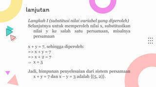 lanjutan
Langkah I (substitusi nilai variabel yang diperoleh)
Selanjutnya untuk memperoleh nilai x, substitusikan
nilai y ke salah satu persamaan, misalnya
persamaan
x + y = 7, sehingga diperoleh:
=> x + y = 7
=> x + 2 = 7
 x = 5
Jadi, himpunan penyelesaian dari sistem persamaan
x + y = 7 dan x – y = 3 adalah {(5, 2)}.
 