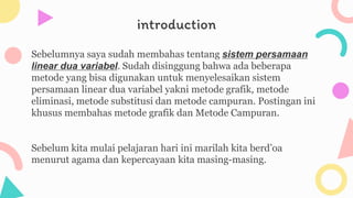 introduction
Sebelumnya saya sudah membahas tentang sistem persamaan
linear dua variabel. Sudah disinggung bahwa ada beberapa
metode yang bisa digunakan untuk menyelesaikan sistem
persamaan linear dua variabel yakni metode grafik, metode
eliminasi, metode substitusi dan metode campuran. Postingan ini
khusus membahas metode grafik dan Metode Campuran.
Sebelum kita mulai pelajaran hari ini marilah kita berd’oa
menurut agama dan kepercayaan kita masing-masing.
 
