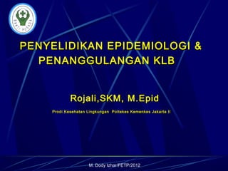 M. Dody Izhar/FETP/2012
PENYELIDIKAN EPIDEMIOLOGI &PENYELIDIKAN EPIDEMIOLOGI &
PENANGGULANGAN KLBPENANGGULANGAN KLB
Rojali,SKM, M.EpidRojali,SKM, M.Epid
Prodi Kesehatan Lingkungan Poltekes Kemenkes Jakarta IIProdi Kesehatan Lingkungan Poltekes Kemenkes Jakarta II
 