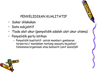 PENYELIDIKAN KUALITATIF
• Sukar dilakukan
• Data subjektif
• Tiada alat ukur (penyelidik adalah ulat ukur utama)
• Penyelidik perlu latihan
– Penyelidik kualitatif- untuk memberi gambaran
terperinci/ mendalam tentang sesuatu kejadian/
fenomena/organisasi atau komuniti (unit sosial)dll
 