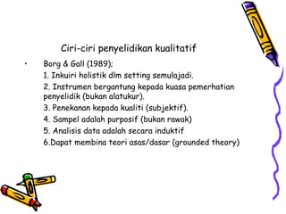 Ciri-ciri penyelidikan kualitatif
• Borg & Gall (1989);
1. Inkuiri holistik dlm setting semulajadi.
2. Instrumen bergantung kepada kuasa pemerhatian
penyelidik (bukan alatukur).
3. Penekanan kepada kualiti (subjektif).
4. Sampel adalah purposif (bukan rawak)
5. Analisis data adalah secara induktif
6.Dapat membina teori asas/dasar (grounded theory)
 