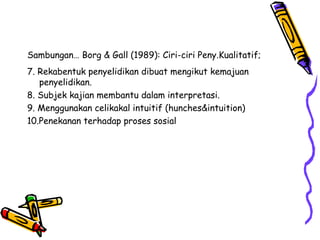 Sambungan… Borg & Gall (1989): Ciri-ciri Peny.Kualitatif;
7. Rekabentuk penyelidikan dibuat mengikut kemajuan
penyelidikan.
8. Subjek kajian membantu dalam interpretasi.
9. Menggunakan celikakal intuitif (hunches&intuition)
10.Penekanan terhadap proses sosial
 