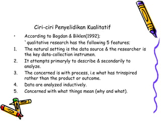 Ciri-ciri Penyelidikan Kualitatif
• According to Bogdan & Biklen(1992);
`qualitative research has the following 5 features;
1. The natural setting is the data source & the researcher is
the key data-collection instrumen.
2. It attempts primaryly to describe & secondarily to
analyze.
3. The concerned is with process, i.e what has trinspired
rather than the product or outcome.
4. Data are analyzed inductively.
5. Concerned with what things mean (why and what).
 