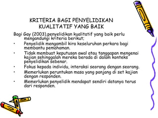 KRITERIA BAGI PENYELIDIKAN
KUALITATIF YANG BAIK
Bagi Gay (2003),penyelidikan kualitatif yang baik perlu
mengandungi kriteria berikut;
• Penyelidik mengambil kira keseluruhan perkara bagi
membantu pemahaman.
• Tidak membuat keputusan awal atau tanggapan mengenai
kajian sehinggalah mereka berada di dalam konteks
penyelidikan sebenar.
• Fokus kepada individu, interaksi seorang dengan seorang.
• Memerlukan peruntukan masa yang panjang di set kajian
dengan responden.
• Memerlukan penyelidik mendapat sendiri datanya terus
dari responden.
 