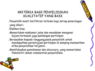 KRITERIA BAGI PENYELIDIKAN
KUALITATIF YANG BAIK
. Penyelidik mesti berfikiran terbuka bagi setiap penerangan
yang diberi.
. Elakkan bias.
. Memerlukan maklumat jelas dan mendalam mengenai
kajian,termasuk juga pandangan partisipan.
. Berasaskan kepada tanggungjawab penyelidik untuk
mendapatkan persetujuan partisipan di samping memastikan
etika penyelidikan terjamin.
. Memfokuskan pemahaman dan discovery, yang memerlukan
fleksibiliti dalam rekabentuk penyelidikan.
 