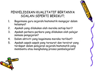 PENYELIDIKAN KUALITATIF BERTANYA
SOALAN SEPERTI BERIKUT;
1. Bagaimana guru sejarah/matematik mengajar dalam
kelasnya?
2. Apakah yang dilakukan oleh mereka setiap hari?
3. Apakah perkara-perkara yang dilakukan oleh pelajar
semasa pengajaran?
4. Dalam aktiviti yang bagaimana mereka terlibat?
5. Apakah aspek-aspek yang tersurat dan tersirat yang
terdapat dalam pelajaran sejarah/matematik yang
membantu atau menghalang proses pembelajaran?
 