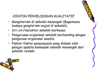CONTOH PENYELIDIKAN KUALITATIF
• Gangsterism di sekolah menengah (Bagaimana
budaya gangterism wujud di sekolah).
• Ciri-ciri/karektor sekolah berkesan.
• Pengurusan organisasi sekolah berbanding dengan
penguruan organisasi swasta.
• Faktor-faktor penyesuaian yang dialami oleh
pelajar apabila memasuki sekolah menengah dari
sekolah rendah.
 