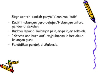 Sbgn contoh-contoh penyelidikan kualitatif
• Kualiti hubungan guru-pelajar/Hubungan antara
gender di sekolah.
• Budaya lepak di kalangan pelajar-pelajar sekolah.
• `Stress and burn out’- sejauhmana ia berlaku di
kalangan guru.
• Pendidikan pondok di Malaysia.
 