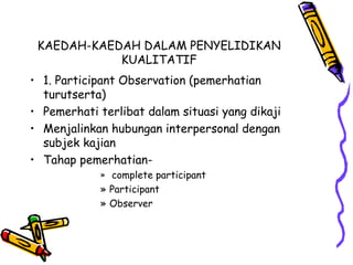 KAEDAH-KAEDAH DALAM PENYELIDIKAN
KUALITATIF
• 1. Participant Observation (pemerhatian
turutserta)
• Pemerhati terlibat dalam situasi yang dikaji
• Menjalinkan hubungan interpersonal dengan
subjek kajian
• Tahap pemerhatian-
» complete participant
» Participant
» Observer
 
