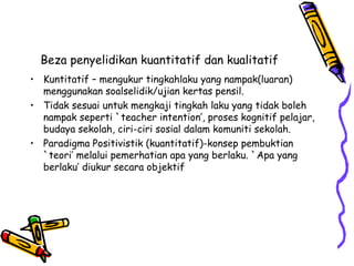 Beza penyelidikan kuantitatif dan kualitatif
• Kuntitatif – mengukur tingkahlaku yang nampak(luaran)
menggunakan soalselidik/ujian kertas pensil.
• Tidak sesuai untuk mengkaji tingkah laku yang tidak boleh
nampak seperti `teacher intention’, proses kognitif pelajar,
budaya sekolah, ciri-ciri sosial dalam komuniti sekolah.
• Paradigma Positivistik (kuantitatif)-konsep pembuktian
`teori’ melalui pemerhatian apa yang berlaku. `Apa yang
berlaku’ diukur secara objektif
 