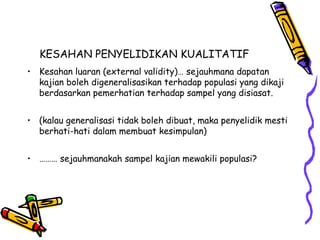 KESAHAN PENYELIDIKAN KUALITATIF
• Kesahan luaran (external validity)… sejauhmana dapatan
kajian boleh digeneralisasikan terhadap populasi yang dikaji
berdasarkan pemerhatian terhadap sampel yang disiasat.
• (kalau generalisasi tidak boleh dibuat, maka penyelidik mesti
berhati-hati dalam membuat kesimpulan)
• ……… sejauhmanakah sampel kajian mewakili populasi?
 
