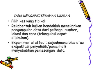 CARA MENCAPAI KESAHAN LUARAN
• Pilih kes yang tipikal
• Rekabentuk kajian hendaklah menekankan
pengumpulan data dari pelbagai sumber,
lokasi dan cara (triangulasi dapat
dilakukan).
• Experimental effect: sejauhmana bias atau
ekspektasi penyelidik/pemerhati
menyebabkan pemesongan data.
 