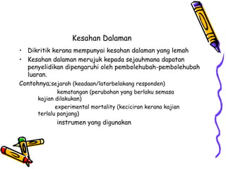 Kesahan Dalaman
• Dikritik kerana mempunyai kesahan dalaman yang lemah
• Kesahan dalaman merujuk kepada sejauhmana dapatan
penyelidikan dipengaruhi oleh pembolehubah-pembolehubah
luaran.
Contohnya;sejarah (keadaan/latarbelakang responden)
kematangan (perubahan yang berlaku semasa
kajian dilakukan)
experimental mortality (keciciran kerana kajian
terlalu panjang)
instrumen yang digunakan
 