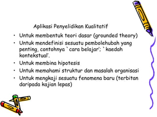 Aplikasi Penyelidikan Kualitatif
• Untuk membentuk teori dasar (grounded theory)
• Untuk mendefinisi sesuatu pembolehubah yang
penting, contohnya `cara belajar’; `kaedah
kontekstual’.
• Untuk membina hipotesis
• Untuk memahami struktur dan masalah organisasi
• Untuk mengkaji sesuatu fenomena baru (terbitan
daripada kajian lepas)
 