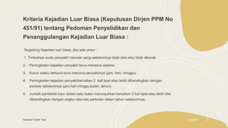 Kriteria Kejadian Luar Biasa (Keputusan Dirjen PPM No
451/91) tentang Pedoman Penyelidikan dan
Penanggulangan Kejadian Luar Biasa :
Tergolong Kejadian luar biasa, jika ada unsur :
1. Timbulnya suatu penyakit menular yang sebelumnya tidak ada atau tidak dikenal.
2. Peningkatan kejadian penyakit terus-menerus selama
3. Kurun waktu berturut-turut menurut penyakitnya (jam, hari, minggu).
4. Peningkatan kejadian penyaki/kematian 2 kali lipat atau lebih dibandingkan dengan
periode sebelumnya (jam,hari,minggu,bulan, tahun).
5. Jumlah penderita baru dalam satu bulan menunjukkan kenaikan 2 kali lipat atau lebih bila
dibandingkan dengan angka rata-rata perbulan dalam tahun sebelumnya.
Sample Footer Text 2/3/20XX 2
 