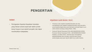 PENGERTIAN
WABAH
• Peningkatan Kejadian Kesakitan/ kematian,
yang meluas secara cepat baik dalam jumlah
kasus maupun luas daerah penyakit, dan dapat
menimbulkan malapetaka.
KEJADIAN LUAR BIASA ( KLB )
• Timbulnya suatu kejadian kesakitan/kematian dan atau
meningkatnya suatu kejadian kesakitan/kematian yang bermakna
secara epidemiologis pada suatu kelompok penduduk dalam kurun
waktu tertentu (Undang-undang Wabah, 1969).
• Peraturan Menteri Kesehatan RI No 949/ MENKES/SK/VII/2004
Peraturan Menteri Kesehatan RI No . 949/ MENKES/SK/VII/2004.
Kejadian Luar Biasa (KLB) : timbulnya atau meningkatnya
kejadianKesakitan atau kematian yang bermakna secara
epidemiologis pada suatu daerah dalam kurun waktu tertentu.
Sample Footer Text 3
 