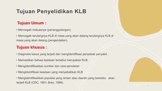 Tujuan Penyelidikan KLB
Tujuan Umum :
• Mencegah meluasnya (penanggulangan).
• Mencegah terulangnya KLB di masa yang akan datang terulangnya KLB di
masa yang akan datang (pengendalian).
Tujuan khusus :
• Diagnosis kasus yang terjadi dan mengidentifikasi penyebab penyakit .
• Memastikan bahwa keadaan tersebut merupakan KLB,
• Mengidentifikasikan sumber dan cara penularan
• Mengidentifikasi keadaan yang menyebabkan KLB
• Mengidentifikasikan populasi yang rentan atau daerah yang beresiko akan
terjadi KLB (CDC, 1981; Bres, 1986).
2/3/20XX 4
 
