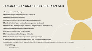 LANGKAH-LANGKAH PENYELIDIKAN KLB
1 Persiapan penelitian lapangan.
2 Menetapkan apakah kejadian tersebut suatu KLB.
3 Memastikan Diagnosis Etiologis
4 Mengidentifikasikan dan menghitung kasus atau paparan
5 Mendeskripsikan kasus berdasarkan orang, waktu dan tempat.
6 Membuat cara penanggulangan sementara dengan segera ( Jika diperlukan )
7 Mengidentifikasi sumber dan cara penyebaran
8 Mengidentifikasi keadaan penyebab KLB
9 Merencanakan penelitian lain yang sistimatis
10 Menetapkan saran cara pencegahan atau penanggulangan.
11 Menetapkan sistim penemuan kasus baru atau kasus dengan komplikasi
12 Melaporkan hasil penyidikan kepada instansi Kesehatan setempat dan kepada system pelayanan Kesehatan
yang lebih tinggi
Sample Footer Text 2/3/20XX 5
 