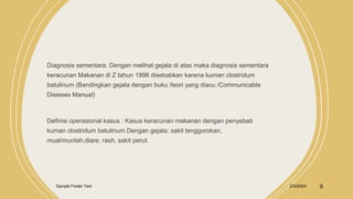 Diagnosis sementara: Dengan melihat gejala di atas maka diagnosis sementara
keracunan Makanan di Z tahun 1996 disebabkan karena kuman clostridum
batulinum (Bandingkan gejala dengan buku /teori yang diacu /Communicable
Disieses Manual)
Definisi operasional kasus : Kasus keracunan makanan dengan penyebab
kuman clostridum batulinum Dengan gejala; sakit tenggorokan,
mual/muntah,diare, rash, sakit perut.
Sample Footer Text 2/3/20XX 9
 