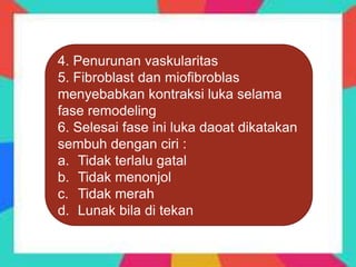 4. Penurunan vaskularitas
5. Fibroblast dan miofibroblas
menyebabkan kontraksi luka selama
fase remodeling
6. Selesai fase ini luka daoat dikatakan
sembuh dengan ciri :
a. Tidak terlalu gatal
b. Tidak menonjol
c. Tidak merah
d. Lunak bila di tekan
 