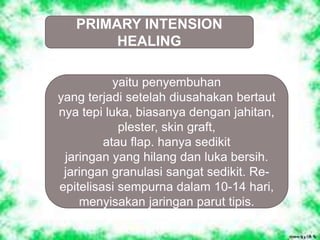 PRIMARY INTENSION
HEALING
yaitu penyembuhan
yang terjadi setelah diusahakan bertaut
nya tepi luka, biasanya dengan jahitan,
plester, skin graft,
atau flap. hanya sedikit
jaringan yang hilang dan luka bersih.
jaringan granulasi sangat sedikit. Re-
epitelisasi sempurna dalam 10-14 hari,
menyisakan jaringan parut tipis.
 