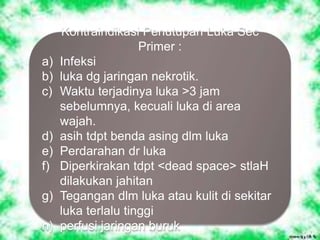 Kontraindikasi Penutupan Luka Sec
Primer :
a) Infeksi
b) luka dg jaringan nekrotik.
c) Waktu terjadinya luka >3 jam
sebelumnya, kecuali luka di area
wajah.
d) asih tdpt benda asing dlm luka
e) Perdarahan dr luka
f) Diperkirakan tdpt <dead space> stlaH
dilakukan jahitan
g) Tegangan dlm luka atau kulit di sekitar
luka terlalu tinggi
h) perfusi jaringan buruk
 
