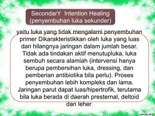 SecondarY Intention Healing
(penyembuhan luka sekunder)
yaitu luka yang tidak mengalami penyembuhan
primer Dikarakteristikkan oleh luka yang luas
dan hilangnya jaringan dalam jumlah besar.
Tidak ada tindakan aktif menutupluka, luka
sembuh secara alamiah (intervensi hanya
berupa pembersihan luka, dressing, dan
pemberian antibiotika bila perlu). Proses
penyembuhan lebih kompleks dan lama.
Jaringan parut dapat luas/hipertrofik, terutama
bila luka berada di daerah presternal, deltoid
dan leher.
 
