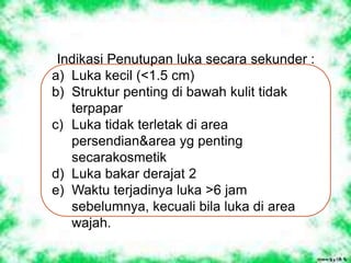 Indikasi Penutupan luka secara sekunder :
a) Luka kecil (<1.5 cm)
b) Struktur penting di bawah kulit tidak
terpapar
c) Luka tidak terletak di area
persendian&area yg penting
secarakosmetik
d) Luka bakar derajat 2
e) Waktu terjadinya luka >6 jam
sebelumnya, kecuali bila luka di area
wajah.
 