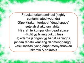 F) Luka terkontaminasi (highly
contaminated wounds)
G)perkirakan terdapat “dead space”
setelah dilakukan jahitan
H) arah terkumpul dlm dead space
I) Kulit yg hilang cukup luas
J) edema jaringan yg hebat sehingga
jahitan terlalu kencang danmengganggu
vaskularisasi yang dapat menyebabkan
iskemia & nekrosis
 