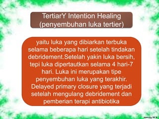 TertiarY Intention Healing
(penyembuhan luka tertier)
yaitu luka yang dibiarkan terbuka
selama beberapa hari setelah tindakan
debridement.Setelah yakin luka bersih,
tepi luka dipertautkan selama 4 hari-7
hari. Luka ini merupakan tipe
penyembuhan luka yang terakhir.
Delayed primary closure yang terjadi
setelah mengulang debridement dan
pemberian terapi antibiotika
 