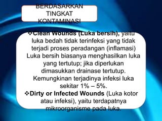 BERDASARKAN
TINGKAT
KONTAMINASI
Clean Wounds (Luka bersih), yaitu
luka bedah tidak terinfeksi yang tidak
terjadi proses peradangan (inflamasi)
Luka bersih biasanya menghasilkan luka
yang tertutup; jika diperlukan
dimasukkan drainase tertutup.
Kemungkinan terjadinya infeksi luka
sekitar 1% – 5%.
Dirty or Infected Wounds (Luka kotor
atau infeksi), yaitu terdapatnya
mikroorganisme pada luka.
 